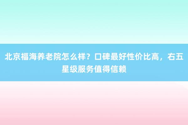 北京福海养老院怎么样？口碑最好性价比高，右五星级服务值得信赖