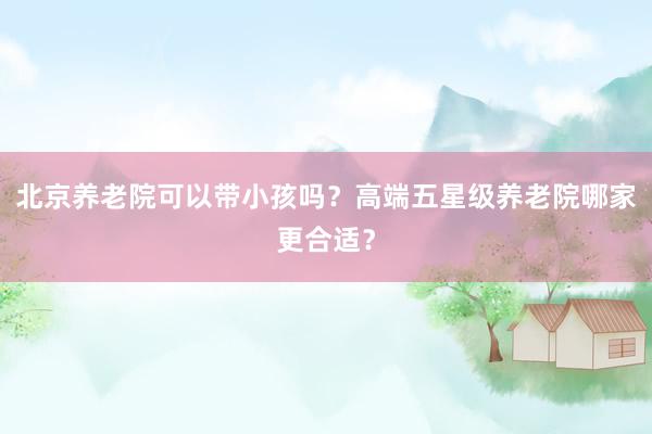 北京养老院可以带小孩吗？高端五星级养老院哪家更合适？