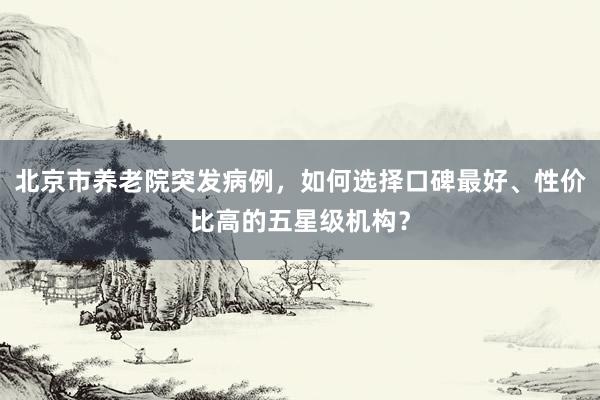 北京市养老院突发病例，如何选择口碑最好、性价比高的五星级机构？