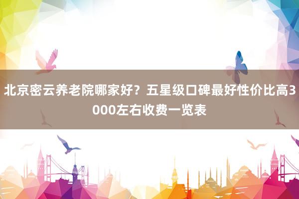 北京密云养老院哪家好？五星级口碑最好性价比高3000左右收费一览表