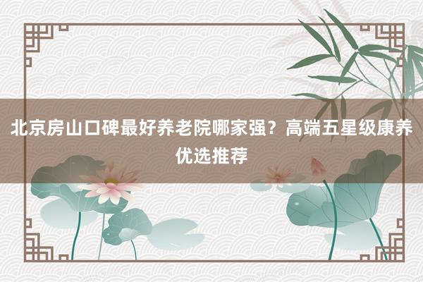 北京房山口碑最好养老院哪家强？高端五星级康养优选推荐