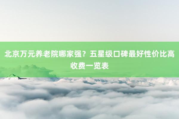 北京万元养老院哪家强？五星级口碑最好性价比高收费一览表