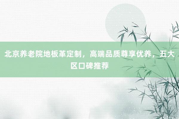 北京养老院地板革定制，高端品质尊享优养，五大区口碑推荐