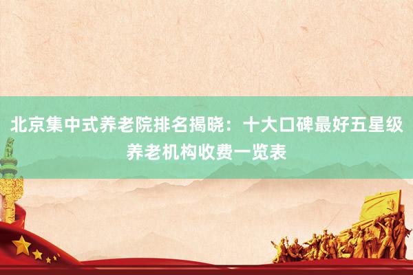 北京集中式养老院排名揭晓：十大口碑最好五星级养老机构收费一览表