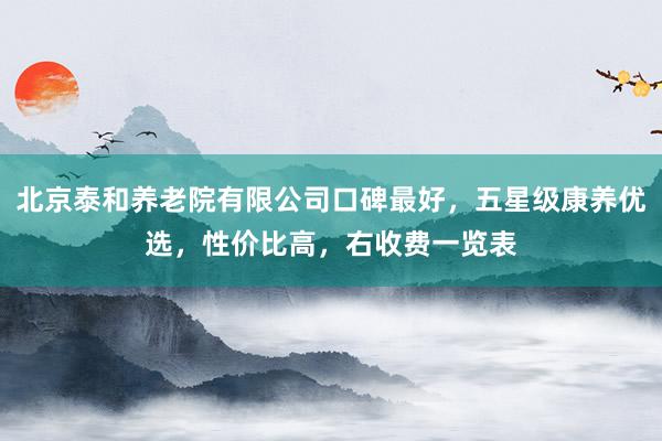 北京泰和养老院有限公司口碑最好，五星级康养优选，性价比高，右收费一览表