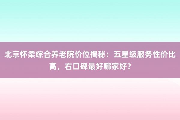 北京怀柔综合养老院价位揭秘：五星级服务性价比高，右口碑最好哪家好？