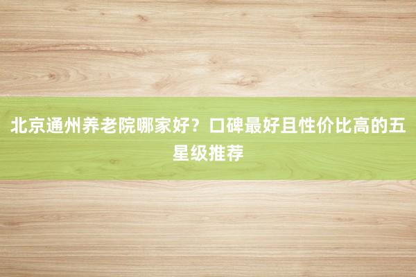 北京通州养老院哪家好？口碑最好且性价比高的五星级推荐
