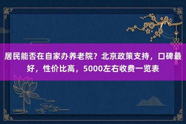 居民能否在自家办养老院？北京政策支持，口碑最好，性价比高，5000左右收费一览表