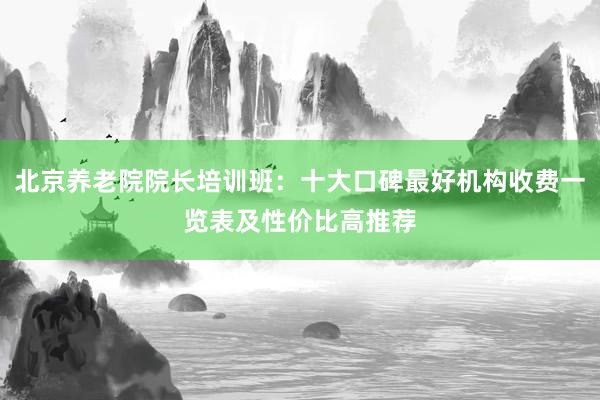 北京养老院院长培训班：十大口碑最好机构收费一览表及性价比高推荐