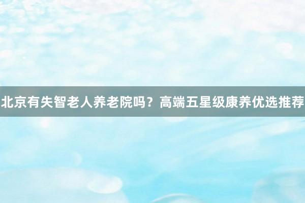 北京有失智老人养老院吗？高端五星级康养优选推荐
