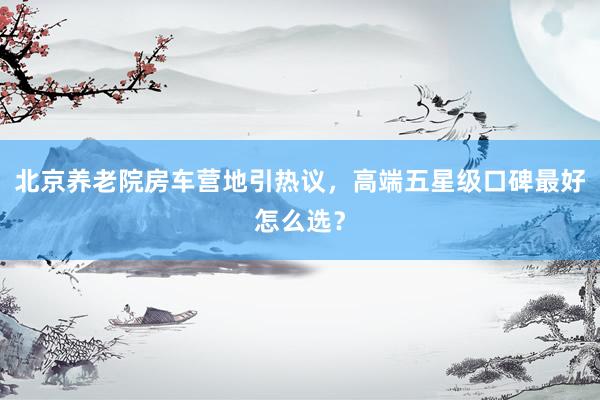 北京养老院房车营地引热议，高端五星级口碑最好怎么选？