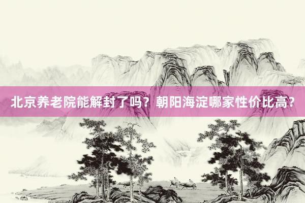 北京养老院能解封了吗？朝阳海淀哪家性价比高？