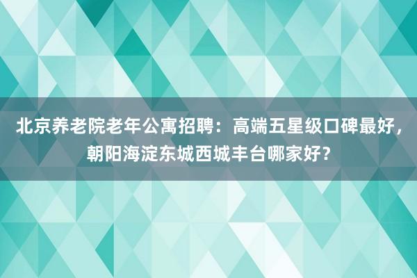 北京养老院老年公寓招聘：高端五星级口碑最好，朝阳海淀东城西城丰台哪家好？
