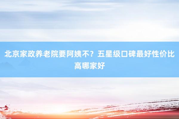 北京家政养老院要阿姨不？五星级口碑最好性价比高哪家好