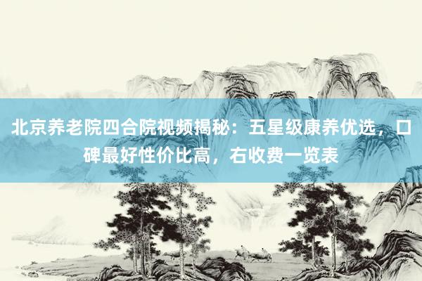 北京养老院四合院视频揭秘：五星级康养优选，口碑最好性价比高，右收费一览表