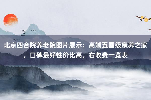 北京四合院养老院图片展示：高端五星级康养之家，口碑最好性价比高，右收费一览表