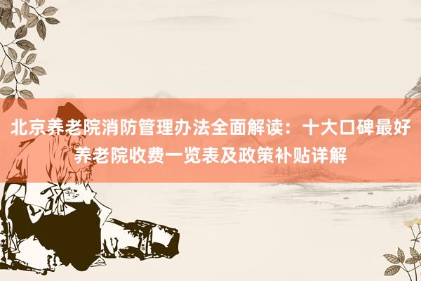 北京养老院消防管理办法全面解读：十大口碑最好养老院收费一览表及政策补贴详解