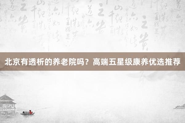 北京有透析的养老院吗？高端五星级康养优选推荐