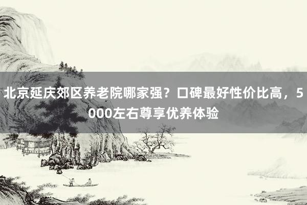 北京延庆郊区养老院哪家强？口碑最好性价比高，5000左右尊享优养体验