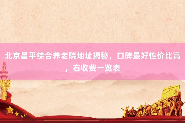 北京昌平综合养老院地址揭秘，口碑最好性价比高，右收费一览表