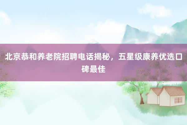 北京恭和养老院招聘电话揭秘，五星级康养优选口碑最佳