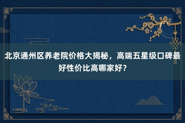 北京通州区养老院价格大揭秘，高端五星级口碑最好性价比高哪家好？