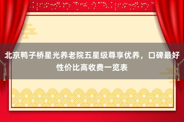 北京鸭子桥星光养老院五星级尊享优养，口碑最好性价比高收费一览表