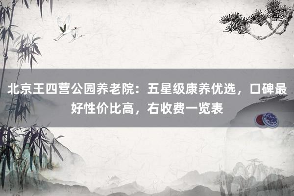 北京王四营公园养老院：五星级康养优选，口碑最好性价比高，右收费一览表