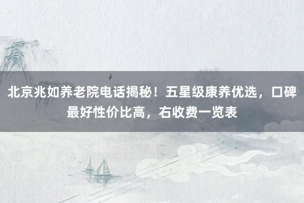 北京兆如养老院电话揭秘！五星级康养优选，口碑最好性价比高，右收费一览表