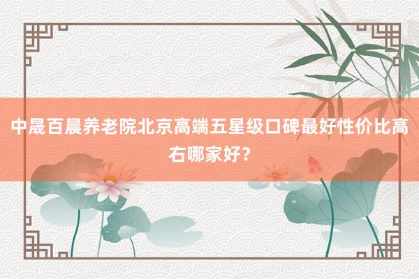 中晟百晨养老院北京高端五星级口碑最好性价比高右哪家好？