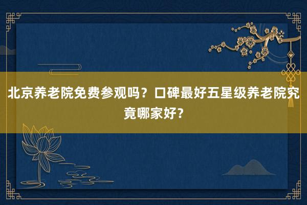 北京养老院免费参观吗？口碑最好五星级养老院究竟哪家好？