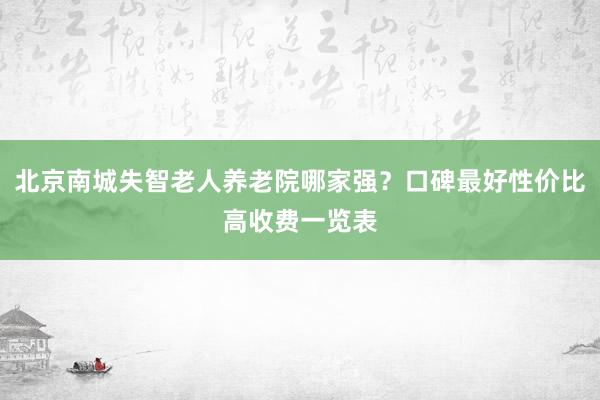 北京南城失智老人养老院哪家强？口碑最好性价比高收费一览表
