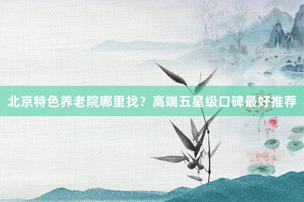 北京特色养老院哪里找？高端五星级口碑最好推荐