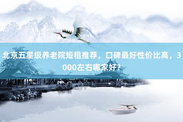 北京五星级养老院短租推荐，口碑最好性价比高，3000左右哪家好？