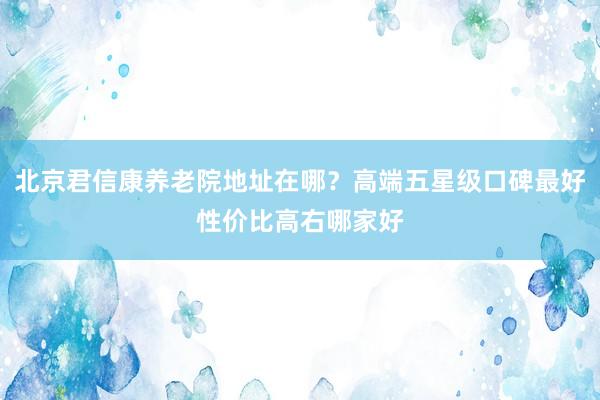 北京君信康养老院地址在哪？高端五星级口碑最好性价比高右哪家好