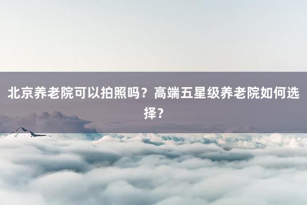 北京养老院可以拍照吗？高端五星级养老院如何选择？