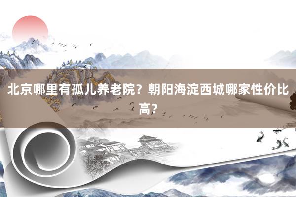 北京哪里有孤儿养老院？朝阳海淀西城哪家性价比高？