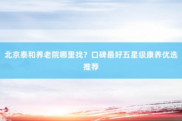 北京泰和养老院哪里找？口碑最好五星级康养优选推荐
