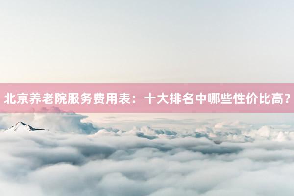 北京养老院服务费用表：十大排名中哪些性价比高？