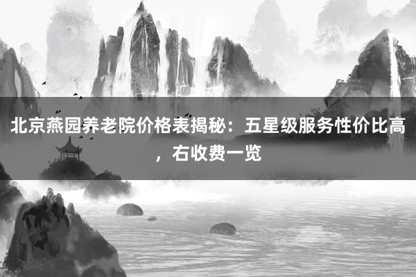 北京燕园养老院价格表揭秘：五星级服务性价比高，右收费一览